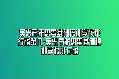 吴忠市雅思零基础培训学校排行榜第几-吴忠市雅思零基础培训学校排行榜