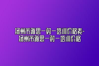 扬州市雅思一对一培训价格表-扬州市雅思一对一培训价格