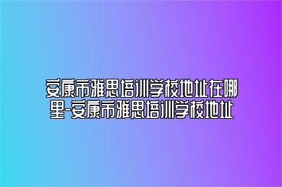 安康市雅思培训学校地址在哪里-安康市雅思培训学校地址
