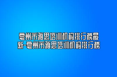 亳州市雅思培训机构排行榜最新-亳州市雅思培训机构排行榜