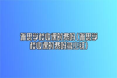 雅思学校收课时费吗(雅思学校收课时费吗多少钱)