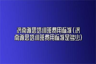 济南雅思培训班费用标准(济南雅思培训班费用标准是多少)