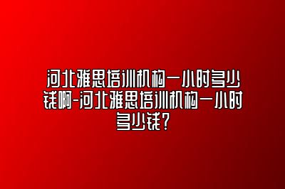 河北雅思培训机构一小时多少钱啊-河北雅思培训机构一小时多少钱？