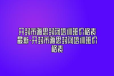 开封市雅思封闭培训班价格表最新-开封市雅思封闭培训班价格表