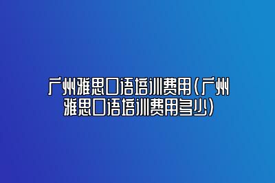 广州雅思口语培训费用(广州雅思口语培训费用多少)