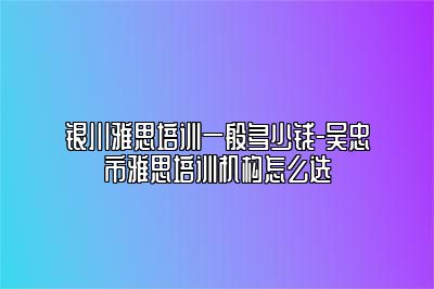 银川雅思培训一般多少钱-吴忠市雅思培训机构怎么选