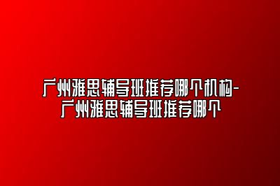 广州雅思辅导班推荐哪个机构-广州雅思辅导班推荐哪个