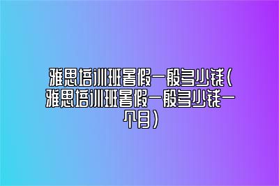 雅思培训班暑假一般多少钱(雅思培训班暑假一般多少钱一个月)