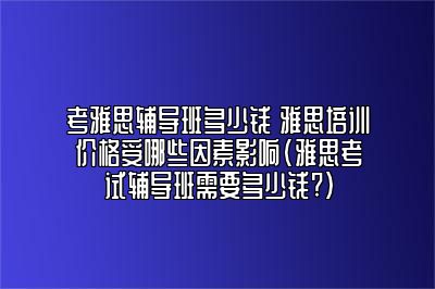 考雅思辅导班多少钱 雅思培训价格受哪些因素影响(雅思考试辅导班需要多少钱?)