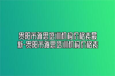 贵阳市雅思培训机构价格表最新-贵阳市雅思培训机构价格表