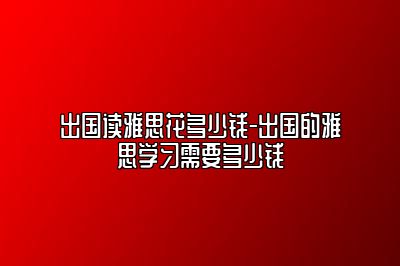 出国读雅思花多少钱-出国的雅思学习需要多少钱