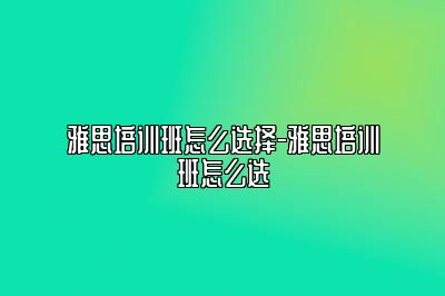 雅思培训班怎么选择-雅思培训班怎么选