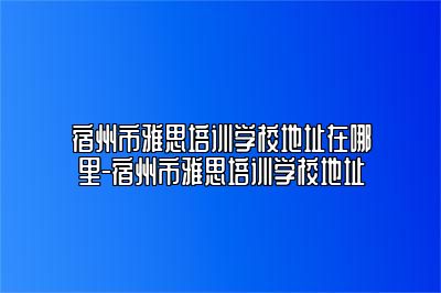 宿州市雅思培训学校地址在哪里-宿州市雅思培训学校地址