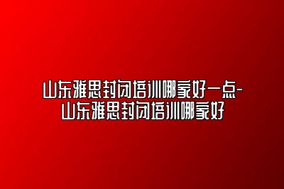 山东雅思封闭培训哪家好一点-山东雅思封闭培训哪家好