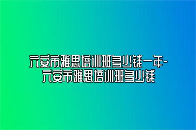 六安市雅思培训班多少钱一年-六安市雅思培训班多少钱