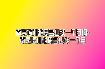 南京培训雅思多少钱一个月啊-南京培训雅思多少钱一个月