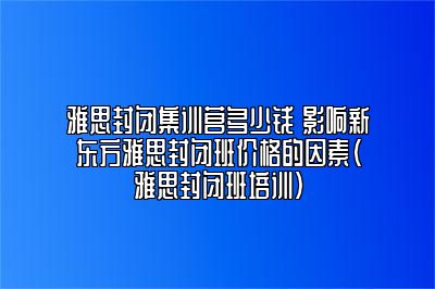 雅思封闭集训营多少钱 影响新东方雅思封闭班价格的因素(雅思封闭班培训)