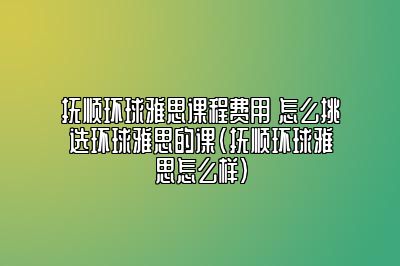 抚顺环球雅思课程费用 怎么挑选环球雅思的课(抚顺环球雅思怎么样)