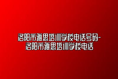 洛阳市雅思培训学校电话号码-洛阳市雅思培训学校电话