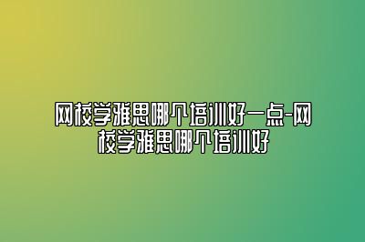 网校学雅思哪个培训好一点-网校学雅思哪个培训好