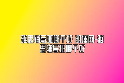 雅思辅导班哪个好 朗播网-雅思辅导班哪个好