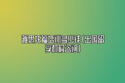 雅思托福培训多少钱(出国留学机构咨询)