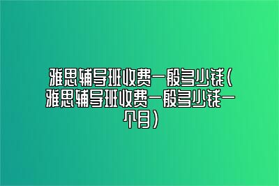 雅思辅导班收费一般多少钱(雅思辅导班收费一般多少钱一个月)