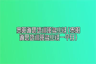 贵阳雅思培训班多少钱(贵阳雅思培训班多少钱一个月)