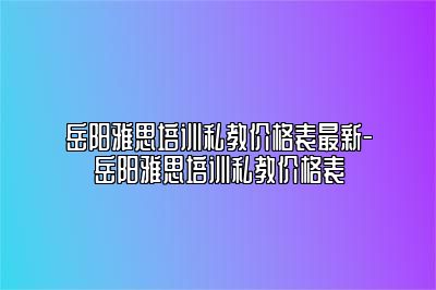 岳阳雅思培训私教价格表最新-岳阳雅思培训私教价格表