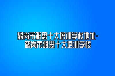 鹤岗市雅思十大培训学校地址-鹤岗市雅思十大培训学校