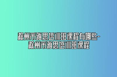 滁州市雅思培训班课程有哪些-滁州市雅思培训班课程