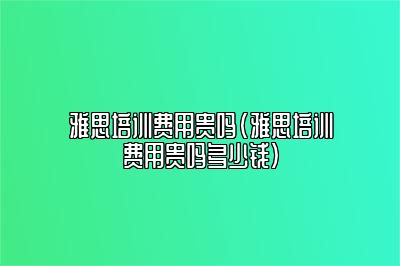 雅思培训费用贵吗(雅思培训费用贵吗多少钱)