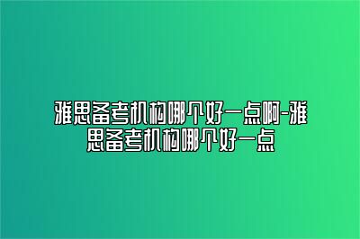 雅思备考机构哪个好一点啊-雅思备考机构哪个好一点