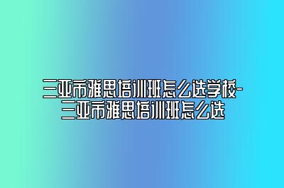 三亚市雅思培训班怎么选学校-三亚市雅思培训班怎么选