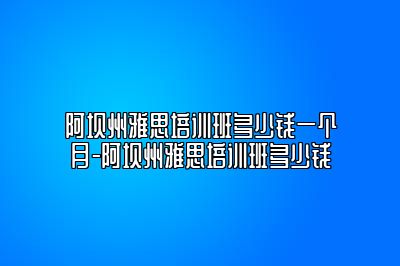 阿坝州雅思培训班多少钱一个月-阿坝州雅思培训班多少钱