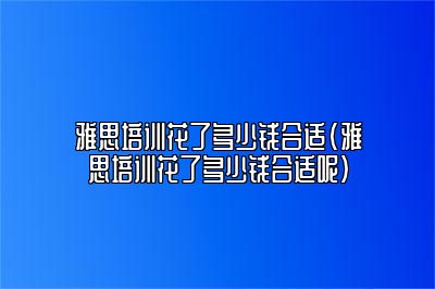 雅思培训花了多少钱合适(雅思培训花了多少钱合适呢)