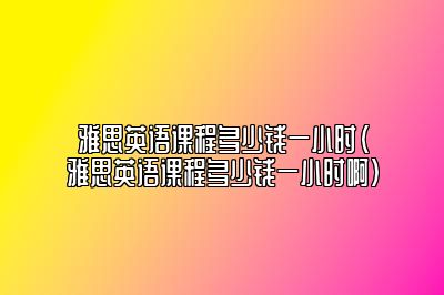 雅思英语课程多少钱一小时(雅思英语课程多少钱一小时啊)