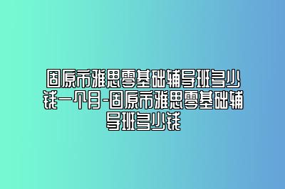 固原市雅思零基础辅导班多少钱一个月-固原市雅思零基础辅导班多少钱