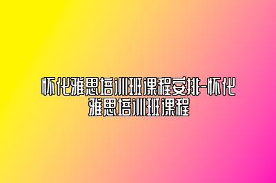 怀化雅思培训班课程安排-怀化雅思培训班课程