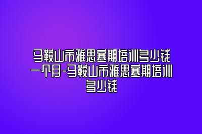马鞍山市雅思寒期培训多少钱一个月-马鞍山市雅思寒期培训多少钱