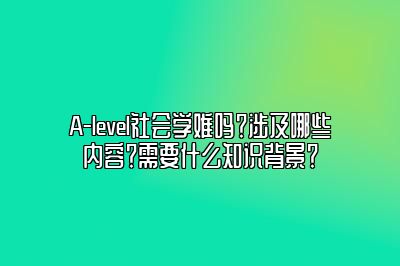 A-level社会学难吗？涉及哪些内容？需要什么知识背景？
