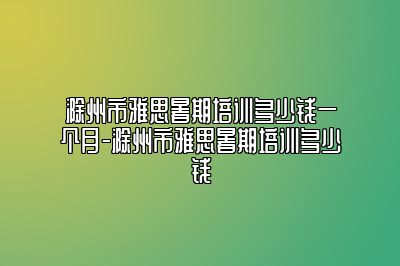 滁州市雅思暑期培训多少钱一个月-滁州市雅思暑期培训多少钱