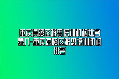 重庆涪陵区雅思培训机构排名第几-重庆涪陵区雅思培训机构排名