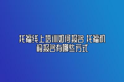 托福线上培训如何报名 托福机构报名有哪些方式