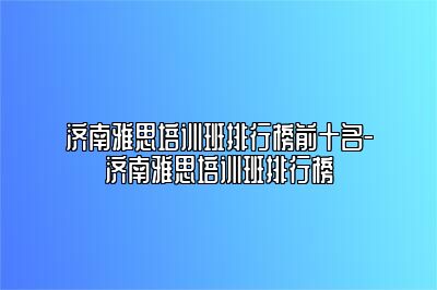 济南雅思培训班排行榜前十名-济南雅思培训班排行榜