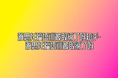 雅思托福培训被取缔了吗知乎-雅思托福培训被取缔了吗
