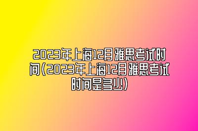 2023年上海12月雅思考试时间(2023年上海12月雅思考试时间是多少)