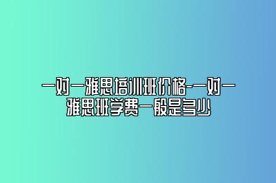 一对一雅思培训班价格-一对一雅思班学费一般是多少
