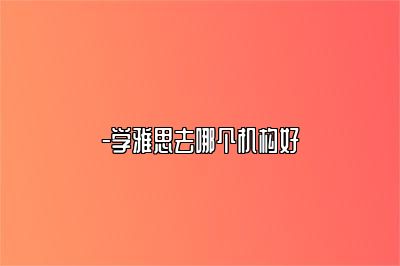 -学雅思去哪个机构好