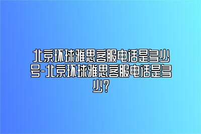 北京环球雅思客服电话是多少号-北京环球雅思客服电话是多少？